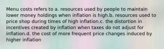 Menu costs refers to a. resources used by people to maintain lower money holdings when inflation is high.b. resources used to price shop during times of high inflation.c. the distortion in incentives created by inflation when taxes do not adjust for inflation.d. the cost of more frequent price changes induced by higher inflation