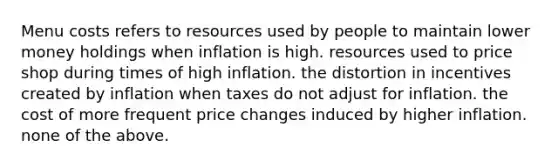 Menu costs refers to resources used by people to maintain lower money holdings when inflation is high. resources used to price shop during times of high inflation. the distortion in incentives created by inflation when taxes do not adjust for inflation. the cost of more frequent price changes induced by higher inflation. none of the above.