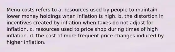 Menu costs refers to a. resources used by people to maintain lower money holdings when inflation is high. b. the distortion in incentives created by inflation when taxes do not adjust for inflation. c. resources used to price shop during times of high inflation. d. the cost of more frequent price changes induced by higher inflation.