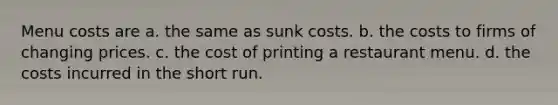 Menu costs are a. the same as sunk costs. b. the costs to firms of changing prices. c. the cost of printing a restaurant menu. d. the costs incurred in the short run.