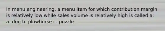 In menu engineering, a menu item for which contribution margin is relatively low while sales volume is relatively high is called a: a. dog b. plowhorse c. puzzle