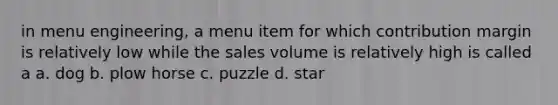 in menu engineering, a menu item for which contribution margin is relatively low while the sales volume is relatively high is called a a. dog b. plow horse c. puzzle d. star