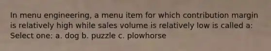 In menu engineering, a menu item for which contribution margin is relatively high while sales volume is relatively low is called a: Select one: a. dog b. puzzle c. plowhorse