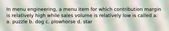 In menu engineering, a menu item for which contribution margin is relatively high while sales volume is relatively low is called a: a. puzzle b. dog c. plowhorse d. star