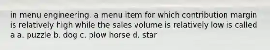 in menu engineering, a menu item for which contribution margin is relatively high while the sales volume is relatively low is called a a. puzzle b. dog c. plow horse d. star