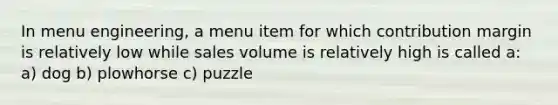 In menu engineering, a menu item for which contribution margin is relatively low while sales volume is relatively high is called a: a) dog b) plowhorse c) puzzle