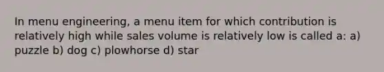 In menu engineering, a menu item for which contribution is relatively high while sales volume is relatively low is called a: a) puzzle b) dog c) plowhorse d) star