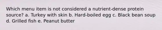 Which menu item is not considered a nutrient-dense protein source? a. Turkey with skin b. Hard-boiled egg c. Black bean soup d. Grilled fish e. Peanut butter