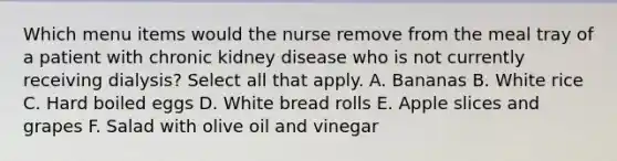 Which menu items would the nurse remove from the meal tray of a patient with chronic kidney disease who is not currently receiving dialysis? Select all that apply. A. Bananas B. White rice C. Hard boiled eggs D. White bread rolls E. Apple slices and grapes F. Salad with olive oil and vinegar