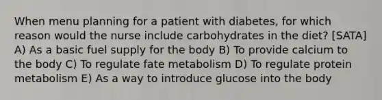 When menu planning for a patient with diabetes, for which reason would the nurse include carbohydrates in the diet? [SATA] A) As a basic fuel supply for the body B) To provide calcium to the body C) To regulate fate metabolism D) To regulate protein metabolism E) As a way to introduce glucose into the body