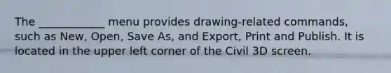 The ____________ menu provides drawing-related commands, such as New, Open, Save As, and Export, Print and Publish. It is located in the upper left corner of the Civil 3D screen.