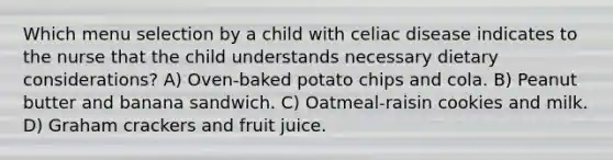 Which menu selection by a child with celiac disease indicates to the nurse that the child understands necessary dietary considerations? A) Oven-baked potato chips and cola. B) Peanut butter and banana sandwich. C) Oatmeal-raisin cookies and milk. D) Graham crackers and fruit juice.