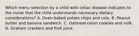 Which menu selection by a child with celiac disease indicates to the nurse that the child understands necessary dietary considerations? A. Oven-baked potato chips and cola. B. Peanut butter and banana sandwich. C. Oatmeal-raisin cookies and milk. D. Graham crackers and fruit juice.