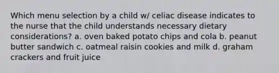 Which menu selection by a child w/ celiac disease indicates to the nurse that the child understands necessary dietary considerations? a. oven baked potato chips and cola b. peanut butter sandwich c. oatmeal raisin cookies and milk d. graham crackers and fruit juice