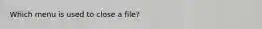 Which menu is used to close a file?