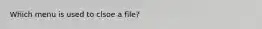 Which menu is used to clsoe a file?