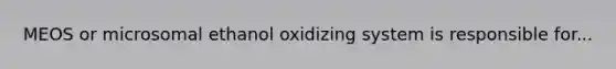 MEOS or microsomal ethanol oxidizing system is responsible for...