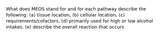 What does MEOS stand for and for each pathway describe the following: (a) tissue location, (b) cellular location, (c) requirements/cofactors, (d) primarily used for high or low alcohol intakes, (e) describe the overall reaction that occurs