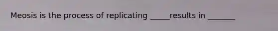 Meosis is the process of replicating _____results in _______