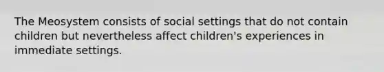 The Meosystem consists of social settings that do not contain children but nevertheless affect children's experiences in immediate settings.