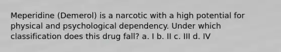 Meperidine (Demerol) is a narcotic with a high potential for physical and psychological dependency. Under which classification does this drug fall? a. I b. II c. III d. IV