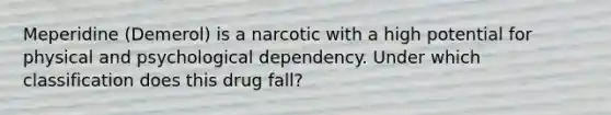 Meperidine (Demerol) is a narcotic with a high potential for physical and psychological dependency. Under which classification does this drug fall?