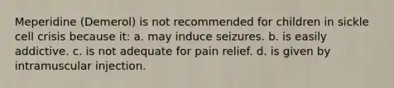 Meperidine (Demerol) is not recommended for children in sickle cell crisis because it: a. may induce seizures. b. is easily addictive. c. is not adequate for pain relief. d. is given by intramuscular injection.