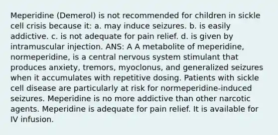 Meperidine (Demerol) is not recommended for children in sickle cell crisis because it: a. may induce seizures. b. is easily addictive. c. is not adequate for pain relief. d. is given by intramuscular injection. ANS: A A metabolite of meperidine, normeperidine, is a central nervous system stimulant that produces anxiety, tremors, myoclonus, and generalized seizures when it accumulates with repetitive dosing. Patients with sickle cell disease are particularly at risk for normeperidine-induced seizures. Meperidine is no more addictive than other narcotic agents. Meperidine is adequate for pain relief. It is available for IV infusion.