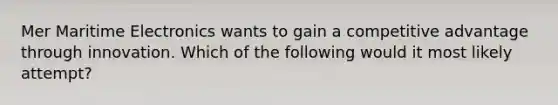 Mer Maritime Electronics wants to gain a competitive advantage through innovation. Which of the following would it most likely attempt?