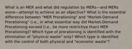 What is an MER and what did regulation by MERs—and MERs alone—attempt to achieve as an objective? What is the essential difference between "MER Prorationing" and "Market-Demand Prorationing" (i.e., in what essential way did Market-Demand Prorationing exceed (i.e., be more restrictive than) MER Prorationing)? Which type of prorationing is identified with the elimination of "physical waste" only? Which type is identified with the control of both physical and "economic waste"?