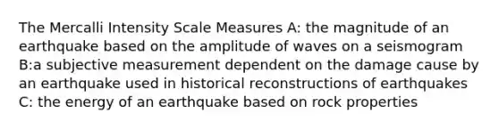 The Mercalli Intensity Scale Measures A: the magnitude of an earthquake based on the amplitude of waves on a seismogram B:a subjective measurement dependent on the damage cause by an earthquake used in historical reconstructions of earthquakes C: the energy of an earthquake based on rock properties