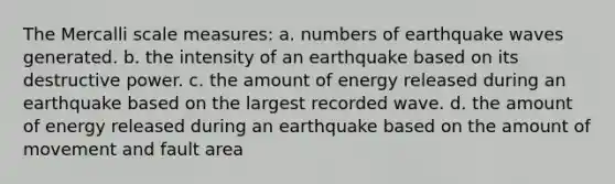 The Mercalli scale measures: a. numbers of earthquake waves generated. b. the intensity of an earthquake based on its destructive power. c. the amount of energy released during an earthquake based on the largest recorded wave. d. the amount of energy released during an earthquake based on the amount of movement and fault area