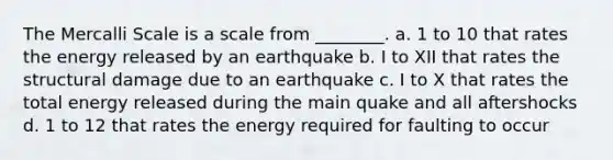 The Mercalli Scale is a scale from ________. a. 1 to 10 that rates the energy released by an earthquake b. I to XII that rates the structural damage due to an earthquake c. I to X that rates the total energy released during the main quake and all aftershocks d. 1 to 12 that rates the energy required for faulting to occur