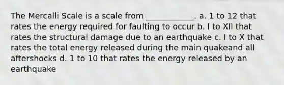 The Mercalli Scale is a scale from ____________. a. 1 to 12 that rates the energy required for faulting to occur b. I to XII that rates the structural damage due to an earthquake c. I to X that rates the total energy released during the main quakeand all aftershocks d. 1 to 10 that rates the energy released by an earthquake