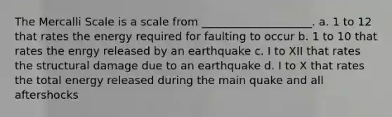 The Mercalli Scale is a scale from ____________________. a. 1 to 12 that rates the energy required for faulting to occur b. 1 to 10 that rates the enrgy released by an earthquake c. I to XII that rates the structural damage due to an earthquake d. I to X that rates the total energy released during the main quake and all aftershocks