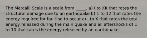 The Mercalli Scale is a scale from _____. a) I to XII that rates the structural damage due to an earthquake b) 1 to 12 that rates the energy required for faulting to occur c) I to X that rates the total energy released during the main quake and all aftershocks d) 1 to 10 that rates the energy released by an earthquake