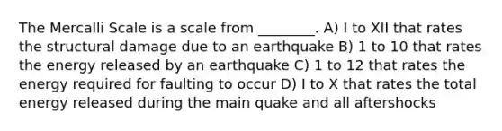 The Mercalli Scale is a scale from ________. A) I to XII that rates the structural damage due to an earthquake B) 1 to 10 that rates the energy released by an earthquake C) 1 to 12 that rates the energy required for faulting to occur D) I to X that rates the total energy released during the main quake and all aftershocks