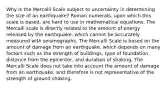 Why is the Mercalli Scale subject to uncertainty in determining the size of an earthquake? Roman numerals, upon which this scale is based, are hard to use in mathematical equations. The Mercalli scale is directly related to the amount of energy released by the earthquake, which cannot be accurately measured with seismographs. The Mercalli Scale is based on the amount of damage from an earthquake, which depends on many factors such as the strength of buildings, type of foundation, distance from the epicenter, and duration of shaking. The Mercalli Scale does not take into account the amount of damage from an earthquake, and therefore is not representative of the strength of ground shaking.