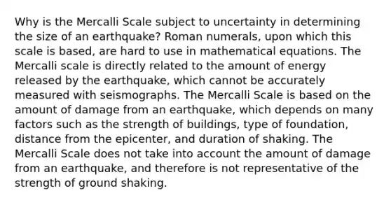 Why is the Mercalli Scale subject to uncertainty in determining the size of an earthquake? Roman numerals, upon which this scale is based, are hard to use in mathematical equations. The Mercalli scale is directly related to the amount of energy released by the earthquake, which cannot be accurately measured with seismographs. The Mercalli Scale is based on the amount of damage from an earthquake, which depends on many factors such as the strength of buildings, type of foundation, distance from the epicenter, and duration of shaking. The Mercalli Scale does not take into account the amount of damage from an earthquake, and therefore is not representative of the strength of ground shaking.