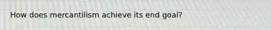 How does mercantilism achieve its end goal?