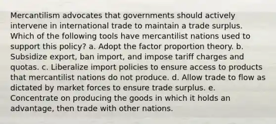 Mercantilism advocates that governments should actively intervene in international trade to maintain a trade surplus. Which of the following tools have mercantilist nations used to support this​ policy? a. Adopt the factor proportion theory. b. Subsidize​ export, ban​ import, and impose tariff charges and quotas. c. Liberalize import policies to ensure access to products that mercantilist nations do not produce. d. Allow trade to flow as dictated by market forces to ensure trade surplus. e. Concentrate on producing the goods in which it holds an​ advantage, then trade with other nations.