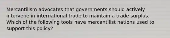 Mercantilism advocates that governments should actively intervene in international trade to maintain a trade surplus. Which of the following tools have mercantilist nations used to support this​ policy?