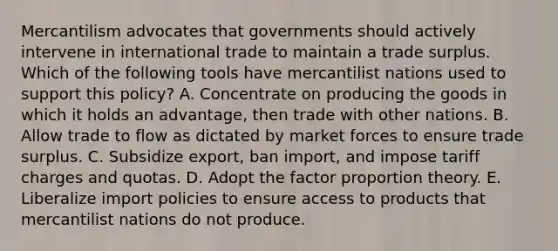 Mercantilism advocates that governments should actively intervene in international trade to maintain a trade surplus. Which of the following tools have mercantilist nations used to support this​ policy? A. Concentrate on producing the goods in which it holds an​ advantage, then trade with other nations. B. Allow trade to flow as dictated by market forces to ensure trade surplus. C. Subsidize​ export, ban​ import, and impose tariff charges and quotas. D. Adopt the factor proportion theory. E. Liberalize import policies to ensure access to products that mercantilist nations do not produce.