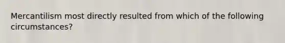 Mercantilism most directly resulted from which of the following circumstances?