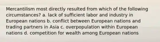 Mercantilism most directly resulted from which of the following circumstances? a. lack of sufficient labor and industry in European nations b. conflict between European nations and trading partners in Asia c. overpopulation within European nations d. competition for wealth among European nations