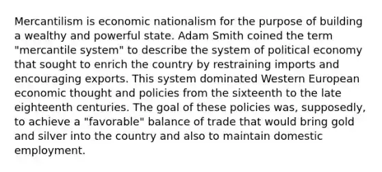 Mercantilism is economic nationalism for the purpose of building a wealthy and powerful state. Adam Smith coined the term "mercantile system" to describe the system of political economy that sought to enrich the country by restraining imports and encouraging exports. This system dominated Western European economic thought and policies from the sixteenth to the late eighteenth centuries. The goal of these policies was, supposedly, to achieve a "favorable" balance of trade that would bring gold and silver into the country and also to maintain domestic employment.