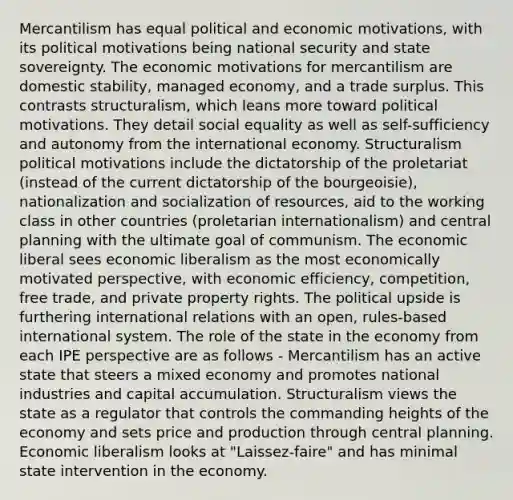 Mercantilism has equal political and economic motivations, with its political motivations being national security and state sovereignty. The economic motivations for mercantilism are domestic stability, managed economy, and a trade surplus. This contrasts structuralism, which leans more toward political motivations. They detail social equality as well as self-sufficiency and autonomy from the international economy. Structuralism political motivations include the dictatorship of the proletariat (instead of the current dictatorship of the bourgeoisie), nationalization and socialization of resources, aid to the working class in other countries (proletarian internationalism) and central planning with the ultimate goal of communism. The economic liberal sees economic liberalism as the most economically motivated perspective, with economic efficiency, competition, free trade, and private property rights. The political upside is furthering international relations with an open, rules-based international system. The role of the state in the economy from each IPE perspective are as follows - Mercantilism has an active state that steers a mixed economy and promotes national industries and capital accumulation. Structuralism views the state as a regulator that controls the commanding heights of the economy and sets price and production through central planning. Economic liberalism looks at "Laissez-faire" and has minimal state intervention in the economy.