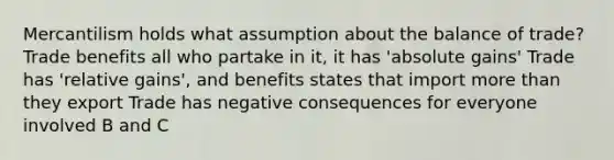 Mercantilism holds what assumption about the balance of trade? Trade benefits all who partake in it, it has 'absolute gains' Trade has 'relative gains', and benefits states that import more than they export Trade has negative consequences for everyone involved B and C