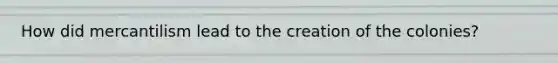How did mercantilism lead to the creation of the colonies?