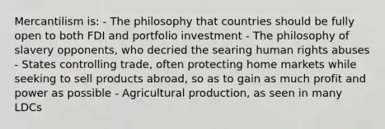 Mercantilism is: - The philosophy that countries should be fully open to both FDI and portfolio investment - The philosophy of slavery opponents, who decried the searing human rights abuses - States controlling trade, often protecting home markets while seeking to sell products abroad, so as to gain as much profit and power as possible - Agricultural production, as seen in many LDCs